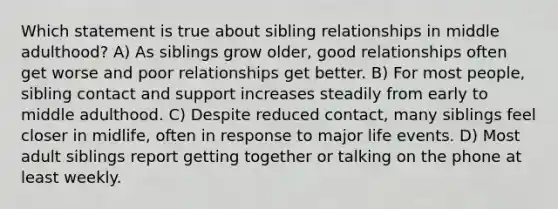 Which statement is true about sibling relationships in middle adulthood? A) As siblings grow older, good relationships often get worse and poor relationships get better. B) For most people, sibling contact and support increases steadily from early to middle adulthood. C) Despite reduced contact, many siblings feel closer in midlife, often in response to major life events. D) Most adult siblings report getting together or talking on the phone at least weekly.