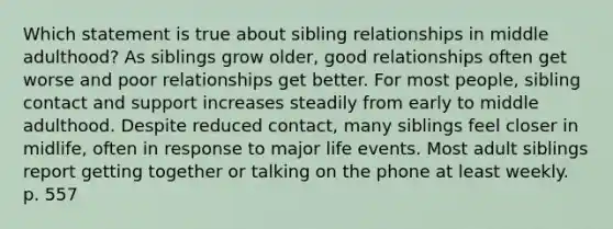 Which statement is true about sibling relationships in middle adulthood? As siblings grow older, good relationships often get worse and poor relationships get better. For most people, sibling contact and support increases steadily from early to middle adulthood. Despite reduced contact, many siblings feel closer in midlife, often in response to major life events. Most adult siblings report getting together or talking on the phone at least weekly. p. 557