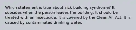 Which statement is true about sick building syndrome? It subsides when the person leaves the building. It should be treated with an insecticide. It is covered by the Clean Air Act. It is caused by contaminated drinking water.