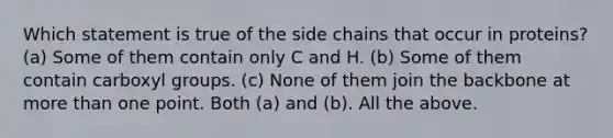 Which statement is true of the side chains that occur in proteins? (a) Some of them contain only C and H. (b) Some of them contain carboxyl groups. (c) None of them join the backbone at more than one point. Both (a) and (b). All the above.