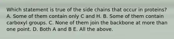 Which statement is true of the side chains that occur in proteins? A. Some of them contain only C and H. B. Some of them contain carboxyl groups. C. None of them join the backbone at more than one point. D. Both A and B E. All the above.