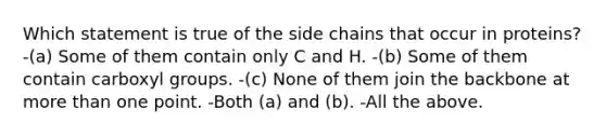 Which statement is true of the side chains that occur in proteins? -(a) Some of them contain only C and H. -(b) Some of them contain carboxyl groups. -(c) None of them join the backbone at more than one point. -Both (a) and (b). -All the above.