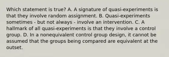 Which statement is true? A. A signature of quasi-experiments is that they involve random assignment. B. Quasi-experiments sometimes - but not always - involve an intervention. C. A hallmark of all quasi-experiments is that they involve a control group. D. In a nonequivalent control group design, it cannot be assumed that the groups being compared are equivalent at the outset.