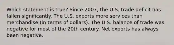 Which statement is true? Since 2007, the U.S. trade deficit has fallen significantly. The U.S. exports more services than merchandise (in terms of dollars). The U.S. balance of trade was negative for most of the 20th century. Net exports has always been negative.