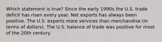 Which statement is true? Since the early 1990s the U.S. trade deficit has risen every year. Net exports has always been positive. The U.S. exports more services than merchandise (in terms of dollars). The U.S. balance of trade was positive for most of the 20th century.