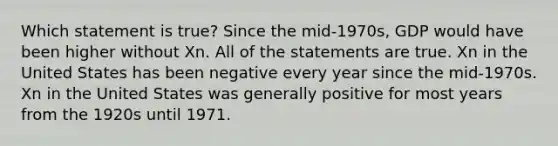 Which statement is true? Since the mid-1970s, GDP would have been higher without Xn. All of the statements are true. Xn in the United States has been negative every year since the mid-1970s. Xn in the United States was generally positive for most years from the 1920s until 1971.