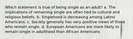 Which statement is true of being single as an adult? a. The implications of remaining single are often tied to cultural and religious beliefs. b. Singlehood is decreasing among Latino Americans. c. Society generally has very positive views of those who remain single. d. European Americans are more likely to remain single in adulthood than African Americans