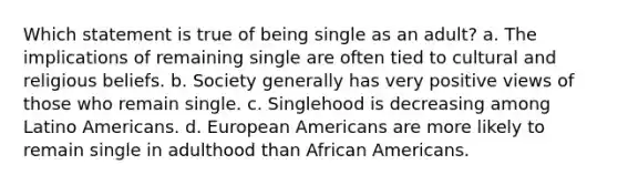 Which statement is true of being single as an adult? a. The implications of remaining single are often tied to cultural and religious beliefs. b. Society generally has very positive views of those who remain single. c. Singlehood is decreasing among Latino Americans. d. European Americans are more likely to remain single in adulthood than African Americans.