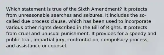 Which statement is true of the Sixth Amendment? It protects from unreasonable searches and seizures. It includes the so-called due process clause, which has been used to incorporate various other rights described in the Bill of Rights. It protects from cruel and unusual punishment. It provides for a speedy and public trial, impartial jury, confrontation, compulsory process, and assistance or counsel.