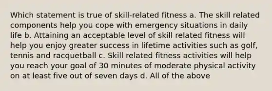 Which statement is true of skill-related fitness a. The skill related components help you cope with emergency situations in daily life b. Attaining an acceptable level of skill related fitness will help you enjoy greater success in lifetime activities such as golf, tennis and racquetball c. Skill related fitness activities will help you reach your goal of 30 minutes of moderate physical activity on at least five out of seven days d. All of the above