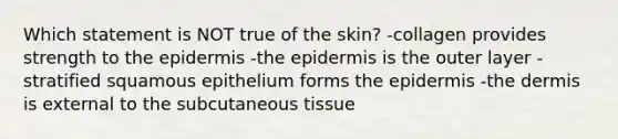 Which statement is NOT true of the skin? -collagen provides strength to the epidermis -the epidermis is the outer layer -stratified squamous epithelium forms the epidermis -the dermis is external to the subcutaneous tissue