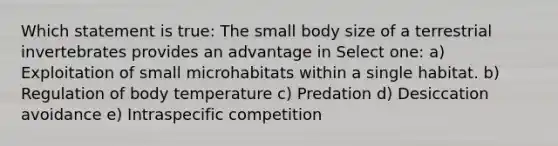 Which statement is true: The small body size of a terrestrial invertebrates provides an advantage in Select one: a) Exploitation of small microhabitats within a single habitat. b) Regulation of body temperature c) Predation d) Desiccation avoidance e) Intraspecific competition