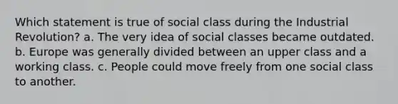 Which statement is true of social class during the Industrial Revolution? a. The very idea of social classes became outdated. b. Europe was generally divided between an upper class and a working class. c. People could move freely from one social class to another.