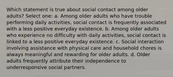 Which statement is true about social contact among older adults? Select one: a. Among older adults who have trouble performing daily activities, social contact is frequently associated with a less positive everyday existence. b. Among older adults who experience no difficulty with daily activities, social contact is linked to a less positive everyday existence. c. Social interaction involving assistance with physical care and household chores is always meaningful and rewarding for older adults. d. Older adults frequently attribute their independence to underresponsive social partners.