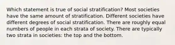 Which statement is true of social stratification? Most societies have the same amount of stratification. Different societies have different degrees of social stratification. There are roughly equal numbers of people in each strata of society. There are typically two strata in societies: the top and the bottom.