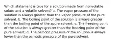 Which statement is true for a solution made from nonvolatile solute and a volatile solvent? a. The vapor pressure of the solution is always greater than the vapor pressure of the pure solvent. b. The boiling point of the solution is always greater than the boiling point of the spure solvent. c. The freezing point of the solution is always greater than the freezing point of the pure solvent. d. The osmotic pressure of the solution is always lower than the osmotic pressure of the pure solvent.