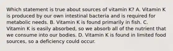 Which statement is true about sources of vitamin K? A. Vitamin K is produced by our own intestinal bacteria and is required for metabolic needs. B. Vitamin K is found primarily in fish. C. Vitamin K is easily absorbed, so we absorb all of the nutrient that we consume into our bodies. D. Vitamin K is found in limited food sources, so a deficiency could occur.