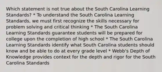 Which statement is not true about the South Carolina Learning Standards? * To understand the South Carolina Learning Standards, we must first recognize the skills necessary for problem solving and critical thinking * The South Carolina Learning Standards guarantee students will be prepared for college upon the completion of high school * The South Carolina Learning Standards identify what South Carolina students should know and be able to do at every grade level * Webb's Depth of Knowledge provides context for the depth and rigor for the South Carolina Standards