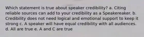 Which statement is true about speaker credibility? a. Citing reliable sources can add to your credibility as a Speakereaker. b. Credibility does not need logical and emotional support to keep it strong c. A speaker will have equal credibility with all audiences. d. All are true e. A and C are true