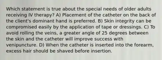 Which statement is true about the special needs of older adults receiving IV therapy? A) Placement of the catheter on the back of the client's dominant hand is preferred. B) Skin integrity can be compromised easily by the application of tape or dressings. C) To avoid rolling the veins, a greater angle of 25 degrees between the skin and the catheter will improve success with venipuncture. D) When the catheter is inserted into the forearm, excess hair should be shaved before insertion.