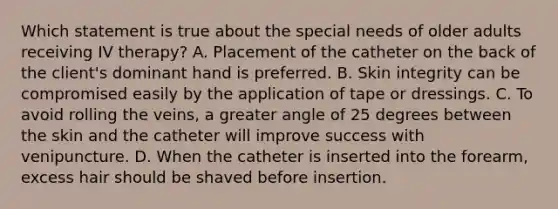 Which statement is true about the special needs of older adults receiving IV therapy? A. Placement of the catheter on the back of the client's dominant hand is preferred. B. Skin integrity can be compromised easily by the application of tape or dressings. C. To avoid rolling the veins, a greater angle of 25 degrees between the skin and the catheter will improve success with venipuncture. D. When the catheter is inserted into the forearm, excess hair should be shaved before insertion.