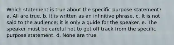 Which statement is true about the specific purpose statement? a. All are true. b. It is written as an infinitive phrase. c. It is not said to the audience; it is only a guide for the speaker. e. The speaker must be careful not to get off track from the specific purpose statement. d. None are true.