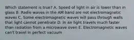 Which statement is true? A. Speed of light in air is lower than in glass B. Radio waves in the AM band are not electromagnetic waves C. Some electromagnetic waves will pass through walls that light cannot penetrate D. In air light travels much faster than radiation from a microwave oven E. Electromagnetic waves can't travel in perfect vacuum