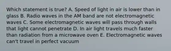 Which statement is true? A. Speed of light in air is lower than in glass B. Radio waves in the AM band are not electromagnetic waves C. Some electromagnetic waves will pass through walls that light cannot penetrate D. In air light travels much faster than radiation from a microwave oven E. Electromagnetic waves can't travel in perfect vacuum