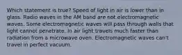 Which statement is true? Speed of light in air is lower than in glass. Radio waves in the AM band are not electromagnetic waves. Some electromagnetic waves will pass through walls that light cannot penetrate. In air light travels much faster than radiation from a microwave oven. Electromagnetic waves can't travel in perfect vacuum.