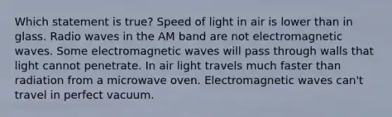 Which statement is true? Speed of light in air is lower than in glass. Radio waves in the AM band are not electromagnetic waves. Some electromagnetic waves will pass through walls that light cannot penetrate. In air light travels much faster than radiation from a microwave oven. Electromagnetic waves can't travel in perfect vacuum.