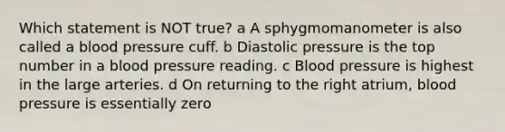 Which statement is NOT true? a A sphygmomanometer is also called a blood pressure cuff. b Diastolic pressure is the top number in a blood pressure reading. c Blood pressure is highest in the large arteries. d On returning to the right atrium, blood pressure is essentially zero