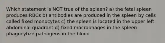 Which statement is NOT true of the spleen? a) the fetal spleen produces RBCs b) antibodies are produced in the spleen by cells called fixed monocytes c) the spleen is located in the upper left abdominal quadrant d) fixed macrophages in the spleen phagocytize pathogens in the blood