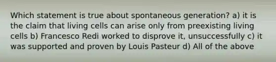 Which statement is true about spontaneous generation? a) it is the claim that living cells can arise only from preexisting living cells b) Francesco Redi worked to disprove it, unsuccessfully c) it was supported and proven by Louis Pasteur d) All of the above