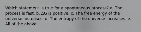 Which statement is true for a spontaneous process? a. The process is fast. b. ΔG is positive. c. The free energy of the universe increases. d. The entropy of the universe increases. e. All of the above.