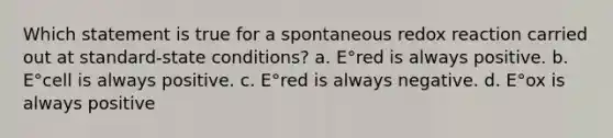 Which statement is true for a spontaneous redox reaction carried out at standard-state conditions? a. E°red is always positive. b. E°cell is always positive. c. E°red is always negative. d. E°ox is always positive