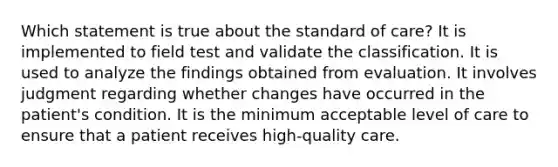 Which statement is true about the standard of care? It is implemented to field test and validate the classification. It is used to analyze the findings obtained from evaluation. It involves judgment regarding whether changes have occurred in the patient's condition. It is the minimum acceptable level of care to ensure that a patient receives high-quality care.