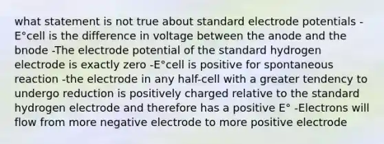 what statement is not true about standard electrode potentials -E°cell is the difference in voltage between the anode and the bnode -The electrode potential of the standard hydrogen electrode is exactly zero -E°cell is positive for spontaneous reaction -the electrode in any half-cell with a greater tendency to undergo reduction is positively charged relative to the standard hydrogen electrode and therefore has a positive E° -Electrons will flow from more negative electrode to more positive electrode