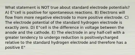 What statement is NOT true about standard <a href='https://www.questionai.com/knowledge/kGBiM9jhet-electrode-potential' class='anchor-knowledge'>electrode potential</a>s? A) E°cell is positive for spontaneous reactions. B) Electrons will flow from more negative electrode to more positive electrode. C) The electrode potential of the standard hydrogen electrode is exactly zero. D) E°cell is the difference in voltage between the anode and the cathode. E) The electrode in any half-cell with a greater tendency to undergo reduction is positivelycharged relative to the standard hydrogen electrode and therefore has a positive E°