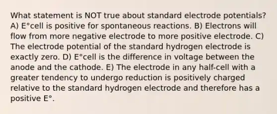 What statement is NOT true about standard <a href='https://www.questionai.com/knowledge/kGBiM9jhet-electrode-potential' class='anchor-knowledge'>electrode potential</a>s? A) E°cell is positive for spontaneous reactions. B) Electrons will flow from more negative electrode to more positive electrode. C) The electrode potential of the standard hydrogen electrode is exactly zero. D) E°cell is the difference in voltage between the anode and the cathode. E) The electrode in any half-cell with a greater tendency to undergo reduction is positively charged relative to the standard hydrogen electrode and therefore has a positive E°.