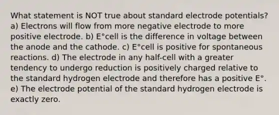 What statement is NOT true about standard <a href='https://www.questionai.com/knowledge/kGBiM9jhet-electrode-potential' class='anchor-knowledge'>electrode potential</a>s? a) Electrons will flow from more negative electrode to more positive electrode. b) E°cell is the difference in voltage between the anode and the cathode. c) E°cell is positive for spontaneous reactions. d) The electrode in any half-cell with a greater tendency to undergo reduction is positively charged relative to the standard hydrogen electrode and therefore has a positive E°. e) The electrode potential of the standard hydrogen electrode is exactly zero.