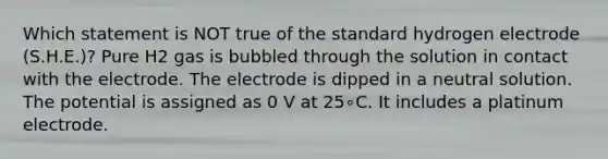 Which statement is NOT true of the standard hydrogen electrode (S.H.E.)? Pure H2 gas is bubbled through the solution in contact with the electrode. The electrode is dipped in a neutral solution. The potential is assigned as 0 V at 25∘C. It includes a platinum electrode.