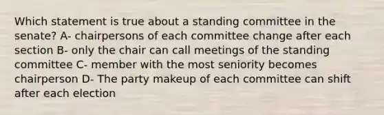 Which statement is true about a standing committee in the senate? A- chairpersons of each committee change after each section B- only the chair can call meetings of the standing committee C- member with the most seniority becomes chairperson D- The party makeup of each committee can shift after each election