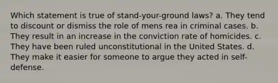 Which statement is true of stand-your-ground laws? a. They tend to discount or dismiss the role of mens rea in criminal cases. b. They result in an increase in the conviction rate of homicides. c. They have been ruled unconstitutional in the United States. d. They make it easier for someone to argue they acted in self-defense.