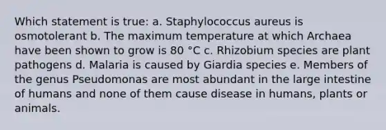 Which statement is true: a. Staphylococcus aureus is osmotolerant b. The maximum temperature at which Archaea have been shown to grow is 80 °C c. Rhizobium species are plant pathogens d. Malaria is caused by Giardia species e. Members of the genus Pseudomonas are most abundant in the large intestine of humans and none of them cause disease in humans, plants or animals.