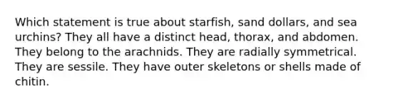 Which statement is true about starfish, sand dollars, and sea urchins? They all have a distinct head, thorax, and abdomen. They belong to the arachnids. They are radially symmetrical. They are sessile. They have outer skeletons or shells made of chitin.