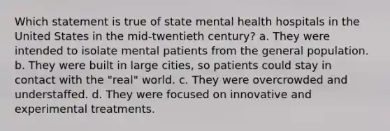 Which statement is true of state mental health hospitals in the United States in the mid-twentieth century? a. They were intended to isolate mental patients from the general population. b. They were built in large cities, so patients could stay in contact with the "real" world. c. They were overcrowded and understaffed. d. They were focused on innovative and experimental treatments.