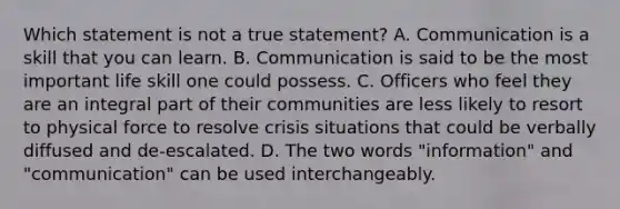 Which statement is not a true statement? A. Communication is a skill that you can learn. B. Communication is said to be the most important life skill one could possess. C. Officers who feel they are an integral part of their communities are less likely to resort to physical force to resolve crisis situations that could be verbally diffused and de-escalated. D. The two words "information" and "communication" can be used interchangeably.