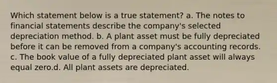 Which statement below is a true statement? a. The notes to <a href='https://www.questionai.com/knowledge/kFBJaQCz4b-financial-statements' class='anchor-knowledge'>financial statements</a> describe the company's selected depreciation method. b. A plant asset must be fully depreciated before it can be removed from a company's accounting records. c. The book value of a fully depreciated plant asset will always equal zero.d. All plant assets are depreciated.