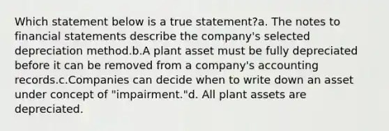 Which statement below is a true statement?a. The notes to <a href='https://www.questionai.com/knowledge/kFBJaQCz4b-financial-statements' class='anchor-knowledge'>financial statements</a> describe the company's selected depreciation method.b.A plant asset must be fully depreciated before it can be removed from a company's accounting records.c.Companies can decide when to write down an asset under concept of "impairment."d. All plant assets are depreciated.