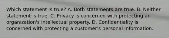 Which statement is true? A. Both statements are true. B. Neither statement is true. C. Privacy is concerned with protecting an organization's intellectual property. D. Confidentiality is concerned with protecting a customer's personal information.